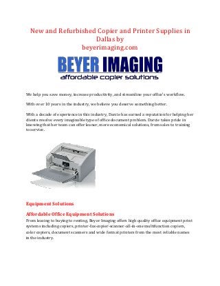 New and Refurbished Copier and Printer Supplies in
Dallas by
beyerimaging.com

We help you save money, increase productivity, and streamline your office’s workflow.
With over 10 years in the industry, we believe you deserve something better.
With a decade of experience in this industry, Darcie has earned a reputation for helping her
clients resolve every imaginable type of office document problem. Darcie takes pride in
knowing that her team can offer leaner, more economical solutions, from sales to training
to service.

Equipment Solutions
Affordable Office Equipment Solutions
From leasing to buying to renting, Beyer Imaging offers high quality office equipment print
systems including copiers, printer-fax-copier-scanner-all-in-one multifunction copiers,
color copiers, document scanners and wide format printers from the most reliable names
in the industry.

 