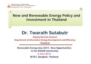 New and Renewable Energy Policy and
Investment in Thailand
DrDr TwarathTwarath SutabutrSutabutrDr.Dr. TwarathTwarath SutabutrSutabutr
Deputy DirectorDeputy Director--GeneralGeneral
D f Al i E D l d Effi iD f Al i E D l d Effi iDepartment of Alternative Energy Development and EfficiencyDepartment of Alternative Energy Development and Efficiency
ThailandThailand
Renewable Energy Asia 2013 : New Opportunities
in the ASEAN Community
5 June 2013
1
5 June 2013
BITEC, Bangkok, Thailand
 