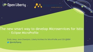 1
The new smart way to develop Microservices for Istio
- Eclipse MicroProfile
Emily Jiang, Java Champion, Liberty Architect for MicroProfile and CDI @IBM
@emilyfhjiang
 