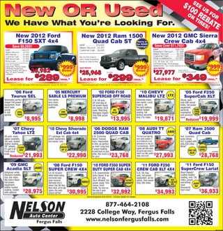 SE
                                                                                                                                                                                                                                       $1
New OR Used                                                                                                                                                                                                                                   00 E US F
                                                                                                                                                                                                                                             ON R
                                                                                                                                                                                                                                                   EB OR
                                                                                                                                                                                                                                                TIR A
We Have What You’re Looking For.                                                                                                                                                                                                                   ES TE
                                                                                                                                                                                                                                                     !
               New 2012 Ford                                                                  New 2012 Ram 1500
                                                                                                             500
                                                                                                              0                                                                         New 2012 GMC Sierra
                F150 SXT 4x4
                  50                                                                             Quad Cab ST                                                       Hurry in
                                                                                                                                                                  for HUGE
                                                                                                                                                                                           Crew Cab 4x4
          Save $9,293!!                                                                     MSRP ..................$33,825
                                                                                            Nelson Discount . -$3,357
                                                                                                                                                                  Savings!                  Save Over $11,793!!
 MSRP ......................$36,275                                                         Customer Cash .. -$4,500                                                                      MSRP ...........................$39,770
 Nelson Discount ..... -$3,793                                                                                                                                                            PowerTech Discount .....-$1,500
 MFG Rebate .......... -$1,000                                                                                                                                                            Nelson Discount ...........-$6,293
 Customer Cash ...... -$2,500                                                               Yes, It’s Got A Hemi,                                                                         Customer Cash ............-$2,000
 FMC Bonus Cash..... -$1,000                                                                Auto, Power Everything,
                                                                                                                                                                                          Trade in Assistance .....-$2,000*
 Bonus Cash ............ -$1,000                                                            Ready for Work & Play                                                                         5.3L V8, Auto, A/C, CD,
                                                                                                                                                                                          Full Power Equip, PrivacyGlass,

                                                                             999                                                                                                                                                                                             $
                                                                                                                                                                                                                                                                                999
 5.0L V8, 6 Speed
 Automatic, Privacy Glass,            SALE PRICED                         $                 SALE PRICED
                                                                                                                                                                $
                                                                                                                                                                  999                     Keyless Entry - Too many Options to List


                                      26,982
 Full Power Equipment,                                                                                                                                                                    SALE PRICED
                                                                           Down                                                                                  Down                                                                                                         Down
                                                                                            $
                                                                                              25,968                                                                                      $
                                                                                                                                                                                             27,977
 Factory Towing, STX Decor                                                                                                                                                                                                      *Must Trade 95
 Pkg, 18” alum. wheels.                                                                                                      #12081                                                                                             or Newer vehicle to Qualify


                                         $
                                             289                                                   $ $
                                                                                                                               299
                                                                                                                             27,686                                                               $ $
                                                                                                                                                                                                                                  349
                                                                                                                                                                                                                                27,686
 Loaded!!

  Lease for                                                             /mo.*               Lease for                                                          /mo.*                       Lease for                                                                       /mo.*
      **39 mo.10,500 mile, lease, $999 Cash Cap reduction, 1st pmt, TTL, DAS, OAC             *Payments based upon 10,000 mile 39 mo. lease $999 cash down, TTL, DAS, OAC          *36mo., 10,000mi/yr., Tax 1st payment See Deposit, DAS, OAC **Includes Mpls Auto Show Rebate of $500 to Dealer



          ’06 Ford                                         ‘05 MERCURY                                         ‘02 FORD F150                                        ‘10 CHEVY                                                            ‘05 Ford F250
         Taurus SEL                                      SABLE LS PREMIUM                                   SUPERCAB OFF ROAD                                       MALIBU LTZ                                  LTZ                      SuperCab XLT
Absolutely perfect                                      One owner,                                           5.4L V8 auto,                                        Extremely clean,                                                 Diesel, auto,
shape! Full power                                       very clean,                                          off road pkg w/                                      one owner. Local                                                 only 49K actual
equipment, fresh                                        local trade.                                         full power equip,                                    trade in. All                                                    miles, full power
local trade,                                            Leather.                                             one owner, local                                     the right options,                                               equipment,
priced                                                                                                       trade. Matching          65K                         leather heated                                                   perfectly      POWER-
to sell       LOCAL                                                      ONE                                 ﬁberglass topper.       MILES!                       seating, full                                                    maintained STROKE
quickly       TRADE                        #22306A                      OWNER                #A1270A         Only 65K actual                       #22296A        factory warranty.                              #32183A           and serviced DIESEL                               #22138A
                            $
                               8,995                                                 $
                                                                                         8,998               miles                $
                                                                                                                                     13,995                       Only 21k miles.           $
                                                                                                                                                                                                 19,871                            here!
                                                                                                                                                                                                                                           Reduced
                                                                                                                                                                                                                                                       $
                                                                                                                                                                                                                                                                  19,999
          ‘07 Chevy                                      ‘10 Chevy Silverado                                  ‘06 DODGE RAM                                         ‘08 AUDI TT                                                           ‘07 Ram 3500
          Tahoe LTZ                                          Ext Cab 4x4                                      2500 QUAD CAB                                           QUATRO                                   AWD                          Quad Cab
V8 auto, every                                          Z71 package, full                                   5.9L Cummins                                          This fresh local trade has                                       4x4, Cummins
option available,                                       power equipment,                                    diesel, manual                                        every option available. If                                       turbo diesel,
3rd seat, heated                                        one owner, only                                     trans, impossible                                     you’re looking for a true                                        SLT, Loaded with
leather seating,                                                                                            to ﬁnd, as perfect                                    performance car, this is it!                                     only 43k miles -
20” wheels. LOADED                                                       CHOICE                             as new! Long box.                                     6 sp transmission - 200HP                                        Wow!”                       CUMMINS
It’s got it all. DVD!!                                                                                      If youíre looking                                     together with AWD makes
                                                                          OF 3!                                                                                   this performance driver’s                                                    ONLY 43K         DIESEL!
Fresh local                                #32117B                                           #32112A        to pull,haul or just                   #12108                                                            #32184                                                        #22289B2
                                                                                                                                                                                                                                                MILES
                             21,993                                                  22,990                                        23,768                                                     27,993                                                              28,768
trade.               $                                                               $                      drive, this truck is $                                dream! Low miles, perfect $                                                                   $
       Reduced                                                                                              for you!                                              shape, hard to ﬁnd.


   ‘09 GMC                                                ‘08 Ford F150                                      ‘10 FORD F350 SUPER                                    ‘11 FORD F250                                                     ‘11 Ford F150
  Acadia SLT                             LOADED!                                                                                                                                                                                    SuperCrew Lariat
                                                        SUPER CREW 4X4                                       DUTY SUPER CAB 4X4                                   CREW CAB XLT 4X4
Gorgeous white                                          5.4L V8, full power                                  6.4L powerstroke                                     6.2L V8, 6sp                                                     Black Beauty!
diamond metallic,                                       leather heated seating,                              turbo diesel, 6 sp                                   auto, full power                                                 Leather heated
low, low miles,                                         front bucket seats,                                  auto, XLT pkg.                                       equipment, all the                                               seating, only 13k
We Sold it New!                                         power moonroof,                                      Alum Wheels, full                       FACTORY      extras. One owner.                                SAVE           miles, power
Full power                                              aftermarket tires &                   PERFECT        power equip. One                       WARRANTY      Only 26k miles.
                                                                                                                                                                                                                 $
                                                                                                                                                                                                                  11,000 OFF       everything, JUST
equipment,                                              wheels. Only 38k miles.                              owner, fresh                                                                                            NEW           save           IN!
leather heated                             #A1278A      Many extras, all the right           #22207B         trade. As nice as                      #A1241                                                        #22202A          thousands                                         #22223A
seating, loaded
with options!
                          $
                             28,975                     options. One owner.
                                                        Going to sell fast!
                                                                                     $
                                                                                         30,995              the day it was
                                                                                                             purchased!
                                                                                                                                   $
                                                                                                                                      32,992                                                 $
                                                                                                                                                                                                 34,993
                                                                                                                                                                                                                                   from new!          $
                                                                                                                                                                                                                                                                    36,933
                                                                                                       Some programs end 4/2/12 - Contact dealer for details.


                                                                                                   877-464-2108
                                                                                            2228 College Way, Fergus Falls
                                                                                              www.nelsonfergusfalls.com
                                                                                                                                                                                                                                                                                         R001691256
 