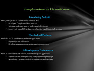 Acompletesoftwarestackformobile devices
IntroducingAndroid
A first joined project of Open Handset Alliance(OHA).
• First Open, Complete and Freeplatform
• Software stack open-sourced underApache 2.0license
• Source codeis available and everyonehavethe capability to built an image
TheAndroid Platform
It includes anOS, a middleware and some applications.
• Lightweight and full featured
• Developers can extend and replace existing components
A Development Environment
A SDK is available to build, compile, test and debug user applications.
• Applications are developed using Javaprogramming language
• No difference between the built-inapplications and userones