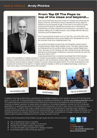 BIOG & PROFILE!                  Andy Pickles


                                                 From T op Of The Pops to
                                                 top of the class and beyond...
                                                 Andy is the Chief Executive and Founder of U-Explore and previously the
                                                 Deputy Chairman of the Music Factory Entertainment Group where he
                                                 started as a sound engineer at age 16 and went on the spend 25 years
                                                 working with his family to develop the business into an international
                                                 entertainment company. During this time he became a successful music
                                                 producer selling over 10 million records, most notably with the infamous
                                                 Jive Bunny and the Mastermixers.

                                                 From music producer he went on to run Tidy Trax, one of the UK’s most
                                                 successful independent dance record labels which developed into one of
                                                 the countries most iconic clubbing brands Tidy.

                                                  As a result of the labels success Andy and the label’s creative director
                                                  Amadeus Mozart started djing together as the ‘Tidy Boys’ playing clubs
                                                  and festivals all over the world as well as hosting a weekly Galaxy radio
                                                  show. Ten years on the Tidy Boys are still in demand and can still be seen
                                                  playing the occasional gig or festival but corporate and family has seen the
                                                  boys semi-retire in 2011.
                                                  It was during Andy’s time running the record label that he ﬁrst became
   aware of the possibility of creating a product to support young people’s understanding of business and in the ﬁrst
   instance it was the events industry that he focussed on with an education product called ‘The Event’. This was a DVD
   and teacher resource pack to support a range of curriculum ideas and careers advice. From here Andy became more
   involved with schools and the idea for U-Explore started to develop in 2004 as he realised technology could have a
   major role to play in connecting business with education.




        THE BUSINESS MAN                                                                         THE DJ & PRODUCER
                                                       ENTERTAINER


In addition to his role as CEO Andy is Lead Sponsor for the Maltby Academy, which opened in January 2010 and has since
gone on to work with 10 Downing Street to leverage his expertise and experience to develop www.whatsyourdestination.co.uk
He is passionate about transforming teaching and learning and improving young people’s life chances through a more
proactive and relevant approach to careers advice and guidance. Andy speaks regularly in schools, be that to whole year
assemblies or to speciﬁc groups about his business and life experiences, but with a major focus on the importance of your
‘Personal brand’. In addition Andy is also a regular keynote speaker at educational and corporate events managing to
entertain and enthuse people with stories from his diverse background, involving life as multi-million selling 80s popstar, to an
international dj and now company Chief Executive. Andy has the ability and experience to engage, enthuse and inspire any
audience about business & enterprise and how to achieve success in your life

5 things worth knowing about Andy Pickles if you get caught sat next to him at a function:

    !   He’s a Yorkshireman living in Lancashire
    !   He’s an 80’s popstar with 3 number 1’s to his name
                                                                                                Contact:
    !   His best friend is called Amadeus Celery Mozart
                                                                                                tel: 01709 538120
    !   A 13 year old called Laura inspired him to develop U-Explore
                                                                                                email: sue.smith@u-explore.com
    !   His favourite quote is “life’s not fair get used to it”
                                                                                                about.me/andypickles
 