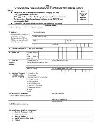 ANF-2A
APPLICATION FORM FOR ISSUE/MODIFICATION IN IMPORTER EXPORTER CODE(IEC) NUMBER
Part-A
 Please read the detailed guidelines before filling up this form
Click here to read the guidelines
 Click here for information about requisite documents to be uploaded.
The documents should be uploaded in digital format-GIF JPEG size
Not exceeding 5MB.
 Ensure that the requisite documents are legible before uploading.
Applicant Details
i. Name of entity in whose name IEC is required
ii. Address :
( Registered OfficeAddress is
required in caseof
Companies. Head Office
Address is required for all
other Categories.)
Flat/Plot/ block No. :
Street/ Area/Locality :
State : District :
City : PIN Code :
iii. Landing telephone no. , if any (with area code)
iv. Mobile No. Primary Mobile
No.
Other Mobile
No. if any
v. Email Id/
Website
Address :
Primary Email Id
(for correspondenace with DGFT):
Alternate Email ID, if any :
Website (if any) : FAX No. (if any ,with area code)
vi. Mature of Concern/
entity (please tick
relevant category):
 Proprietorship
 Parnership
 Limited Liability Patnership
 Private limited
 Public Limited
 Govt. undertaking
 Section 25 Company
 Registered Society
 Trust
 HUF
Vii : (a) Preferred Activities :
( Please tick the relevant category)
Merchant Exporter
Manufacturer Exporter
Service Provider
vii.(b) Others )please specify):
Viii Bank Account Details of the Applicant’
1. Name of the account holder
2. Account Number :
3. Name of the Bank :
4. Branch Address of the Bank :
5. IFS Code :
Digital
Photograph
Of the
Applicant
(3X3cm)
 
