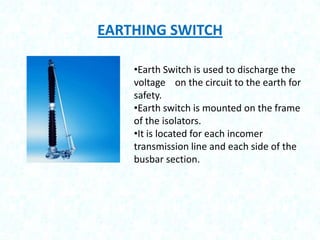 EARTHING SWITCH
•Earth Switch is used to discharge the
voltage on the circuit to the earth for
safety.
•Earth switch is mounted on the frame
of the isolators.
•It is located for each incomer
transmission line and each side of the
busbar section.

 