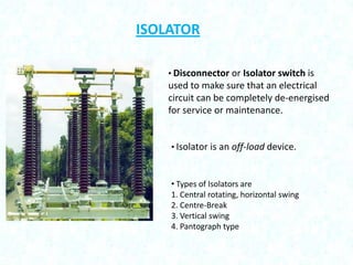 ISOLATOR
• Disconnector or Isolator switch is

used to make sure that an electrical
circuit can be completely de-energised
for service or maintenance.

• Isolator is an off-load device.

• Types of Isolators are
1. Central rotating, horizontal swing
2. Centre-Break
3. Vertical swing
4. Pantograph type

 