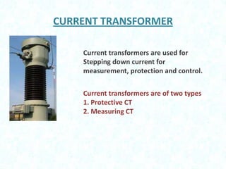 CURRENT TRANSFORMER
Current transformers are used for
Stepping down current for
measurement, protection and control.

Current transformers are of two types
1. Protective CT
2. Measuring CT

 