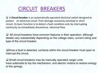 CIRCUIT BREAKERS
 A Circuit breaker is an automatically operated electrical switch designed to

protect an electrical circuit from damage caused by overload or short
circuit. Its basic function is to detect a fault condition and, by interrupting
continuity, to immediately discontinue electrical flow.
 All circuit breakers have common features in their operation, although
details vary substantially depending on the voltage class, current rating and
type of the circuit breaker.
Once a fault is detected, contacts within the circuit breaker must open to
interrupt the circuit.
 Small circuit breakers may be manually operated; larger units
have solenoids to trip the mechanism, and electric motors to restore energy
to the springs.

 