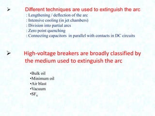 

Different techniques are used to extinguish the arc
: Lengthening / deflection of the arc
: Intensive cooling (in jet chambers)
: Division into partial arcs
: Zero point quenching
: Connecting capacitors in parallel with contacts in DC circuits



High-voltage breakers are broadly classified by
the medium used to extinguish the arc
•Bulk oil
•Minimum oil
•Air blast
•Vacuum
•SF6

 