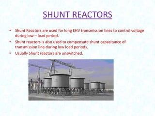 SHUNT REACTORS
• Shunt Reactors are used for long EHV transmission lines to control voltage
during low – load period.
• Shunt reactors is also used to compensate shunt capacitance of
transmission line during low load periods.
• Usually Shunt reactors are unswitched.

 