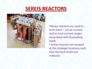 SEREIS REACTORS
Series reactors are used to
limit short – circuit current
and to limit current surges
associated with fluctuating
loads.
• Series reactors are located
at the strategic locations such
that the fault levels are
reduced.

 