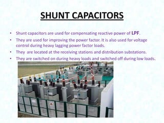 SHUNT CAPACITORS
• Shunt capacitors are used for compensating reactive power of LPF.
• They are used for improving the power factor. It is also used for voltage
control during heavy lagging power factor loads.
• They are located at the receiving stations and distribution substations.
• They are switched on during heavy loads and switched off during low loads.

 