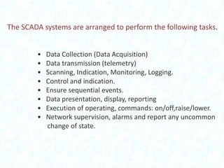 The SCADA systems are arranged to perform the following tasks.
•
•
•
•
•
•
•
•

Data Collection (Data Acquisition)
Data transmission (telemetry)
Scanning, Indication, Monitoring, Logging.
Control and indication.
Ensure sequential events.
Data presentation, display, reporting
Execution of operating, commands: on/off,raise/lower.
Network supervision, alarms and report any uncommon
change of state.

 