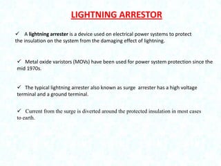 LIGHTNING ARRESTOR
 A lightning arrester is a device used on electrical power systems to protect
the insulation on the system from the damaging effect of lightning.

 Metal oxide varistors (MOVs) have been used for power system protection since the
mid 1970s.
 The typical lightning arrester also known as surge arrester has a high voltage
terminal and a ground terminal.
 Current from the surge is diverted around the protected insulation in most cases
to earth.

 