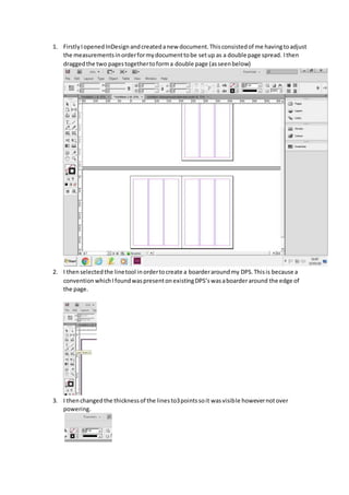 1. FirstlyIopened InDesign andcreatedanew document.Thisconsistedof me havingtoadjust
the measurementsinorderformydocumenttobe setup as a double page spread. Ithen
draggedthe two pagestogethertoforma double page (asseenbelow)
2. I thenselectedthe linetool inordertocreate a boarderaroundmy DPS.Thisis because a
conventionwhichIfoundwaspresentonexistingDPS’swasaboarderaround the edge of
the page.
3. I thenchangedthe thicknessof the linesto3pointssoit wasvisible howevernotover
powering.
 