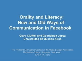Orality and Literacy:
   New and Old Ways of
Communication in Facebook
        Clara Ciuffoli and Guadalupe López
           Universidad de Buenos Aires


The Thirteenth Annual Convention of the Media Ecology Association
            Manhattan College, Riverdale, New York
                        June 7–10, 2012
 