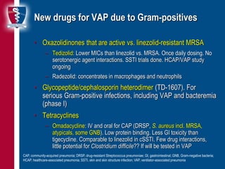 13
New drugs for VAP due to Gram-positives
• Oxazolidinones that are active vs. linezolid-resistant MRSA
– Tedizolid: Lower MICs than linezolid vs. MRSA. Once daily dosing. No
serotonergic agent interactions. SSTI trials done. HCAP/VAP study
ongoing
– Radezolid: concentrates in macrophages and neutrophils
• Glycopeptide/cephalosporin heterodimer (TD-1607). For
serious Gram-positive infections, including VAP and bacteremia
(phase I)
• Tetracyclines
– Omadacycline: IV and oral for CAP (DRSP, S. aureus incl. MRSA,
atypicals, some GNB). Low protein binding. Less GI toxicity than
tigecycline. Comparable to linezolid in cSSTI. Few drug interactions,
little potential for Clostridium difficile?? If will be tested in VAP
CAP, community-acquired pneumonia; DRSP, drug-resistant Streptococcus pneumoniae; GI, gastrointestinal; GNB, Gram-negative bacteria;
HCAP, healthcare-associated pneumonia; SSTI, skin and skin structure infection; VAP, ventilator-associated pneumonia
 