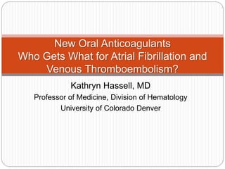 New Oral Anticoagulants 
Who Gets What for Atrial Fibrillation and 
Venous Thromboembolism? 
Kathryn Hassell, MD 
Professor of Medicine, Division of Hematology 
University of Colorado Denver 
 