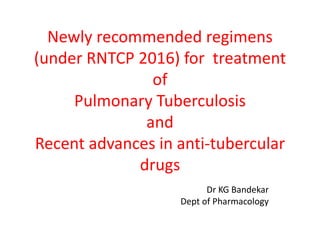 Newly recommended regimens
(under RNTCP 2016) for treatment
of
Pulmonary Tuberculosis
and
Recent advances in anti-tubercular
drugs
Dr KG Bandekar
Dept of Pharmacology
 