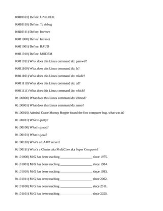 0b010101) Define: UNICODE 
0b010110) Define: To debug 
0b010111) Define: Internet 
0b011000) Define: Intranet 
0b011001) Define: BAUD 
0b011010) Define: MODEM 
0b011011) What does this Linux command do: passwd? 
0b011100) What does this Linux command do: ls? 
0b011101) What does this Linux command do: mkdir? 
0b011110) What does this Linux command do: cd? 
0b011111) What does this Linux command do: which? 
0b100000) What does this Linux command do: chmod? 
0b100001) What does this Linux command do: nano? 
0b100010) Admiral Grace Murray Hopper found the first computer bug, what was it? 
0b100011) What is putty? 
0b100100) What is javac? 
0b100101) What is java? 
0b100110) What's a LAMP server? 
0b100111) What's a Cluster aka MultiCore aka Super Computer? 
0b101000) MrG has been teaching ____________________ since 1975. 
0b101001) MrG has been teaching ____________________ since 1984. 
0b101010) MrG has been teaching ____________________ since 1993. 
0b101011) MrG has been teaching ____________________ since 2002. 
0b101100) MrG has been teaching ____________________ since 2011. 
0b101101) MrG has been teaching ____________________ since 2020. 
