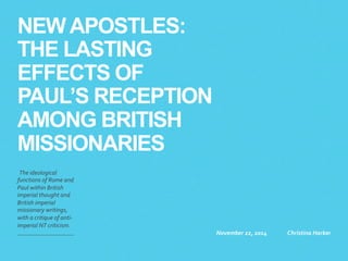 NEW APOSTLES: 
THE LASTING 
EFFECTS OF 
PAUL’S RECEPTION 
AMONG BRITISH 
MISSIONARIES 
The 
ideological 
functions 
of 
Rome 
and 
Paul 
within 
British 
imperial 
thought 
and 
British 
imperial 
missionary 
writings, 
with 
a 
critique 
of 
anti-­‐ 
imperial 
NT 
criticism. 
November 
22, 
2014 
Christina 
Harker 
 