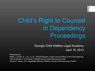 Child’s Right to Counsel 
in Dependency 
Proceedings 
Georgia Child Welfare Legal Academy 
April 16, 2013 
Presented by: 
Willie J. Lovett, Jr., J.D., LL.M., CWLS-Director, Fulton County Office of the Child Attorney 
Trenny Stovall, J.D.-Director, DeKalb County Child Advocacy Center 
Aimee E. Stowe, J.D., Appellate Attorney, DeKalb County Child Advocacy Center 
 