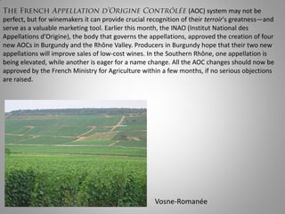 (AOC) system may not be
perfect, but for winemakers it can provide crucial recognition of their terroir's greatness—and
serve as a valuable marketing tool. Earlier this month, the INAO (Institut National des
Appellations d'Origine), the body that governs the appellations, approved the creation of four
new AOCs in Burgundy and the Rhône Valley. Producers in Burgundy hope that their two new
appellations will improve sales of low-cost wines. In the Southern Rhône, one appellation is
being elevated, while another is eager for a name change. All the AOC changes should now be
approved by the French Ministry for Agriculture within a few months, if no serious objections
are raised.




                                                     Vosne-Romanée
 