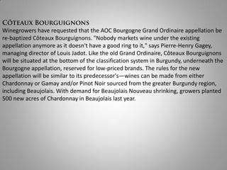 Winegrowers have requested that the AOC Bourgogne Grand Ordinaire appellation be
re-baptized Côteaux Bourguignons. "Nobody markets wine under the existing
appellation anymore as it doesn't have a good ring to it," says Pierre-Henry Gagey,
managing director of Louis Jadot. Like the old Grand Ordinaire, Côteaux Bourguignons
will be situated at the bottom of the classification system in Burgundy, underneath the
Bourgogne appellation, reserved for low-priced brands. The rules for the new
appellation will be similar to its predecessor's—wines can be made from either
Chardonnay or Gamay and/or Pinot Noir sourced from the greater Burgundy region,
including Beaujolais. With demand for Beaujolais Nouveau shrinking, growers planted
500 new acres of Chardonnay in Beaujolais last year.
 
