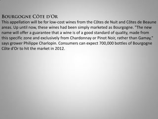 This appellation will be for low-cost wines from the Côtes de Nuit and Côtes de Beaune
areas. Up until now, these wines had been simply marketed as Bourgogne. "The new
name will offer a guarantee that a wine is of a good standard of quality, made from
this specific zone and exclusively from Chardonnay or Pinot Noir, rather than Gamay,"
says grower Philippe Charlopin. Consumers can expect 700,000 bottles of Bourgogne
Côte d'Or to hit the market in 2012.
 