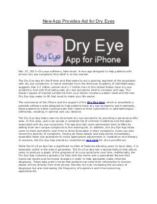 New App Provides Aid for Dry Eyes




Mar. 07, 2013—Dry-eye sufferers, take heart. A new app designed to help patients with
chronic dry eye symptoms find relief is on the market.

The Dry Eye App for the iPhone and iPad seeks to aid a growing segment of the population
with dry eye symptoms. A recent estimate from the American Academy of Ophthalmology
suggests that 3.2 million women and 1.7 million men in the United States have dry eye
syndrome. And with that being said, dry eye symptoms tend to increase with age. The
classic request of tracked symptoms from your doctor creates a patient need and the new
Dry Eye App seeks to fill that need to make your life easier.

The connivence of the iPhone and the support of the Dry Eye App, which is essentially a
portable software suite designed to help patients track dry eye symptoms and treatments,
helps patients to better communicate their needs to their optometrist or ophthalmologist.
Ultimately, resulting in optimal care you deserve.

The Dry Eye App helps users to document dry eye symptoms by providing a personal profile
area. In this area, users can access a complete list of common medicines and therapies
associated with dry eye symptoms. The app also lets users personalize their profiles by
adding their own unique symptoms to the existing list. In addition, the Dry Eye App helps
users to track symptoms over time to show fluctuation in their symptoms. Users can also
record the severity of symptoms. Having all these details and data points immediately
accessible helps eye specialists to make appropriate adjustments in medication and therapy.
In essence, the Dry Eye App stands to revolutionize eye care for dry-eye sufferers.

While the Dry Eye App has a significant number of features allowing users to input data, it is
especially useful in the data it generates. The Dry Eye App has a special feature that allows
users to produce a graph of the progress of dry eye symptoms over time. Additionally, the
Dry Eye App includes a glossary for help with key terms and a specialized feature that
tracks lab results and hormonal changes in order to help specialists make informed
diagnoses. These data point’s mean that patients can send their information to doctors
ahead of time directly from their phone, thereby not only increasing the accuracy of
diagnoses but also decreasing the frequency of expensive and time-consuming
appointments.
 