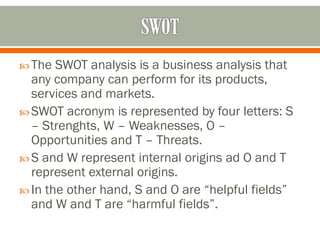  The SWOT analysis is a business analysis that
any company can perform for its products,
services and markets.
 SWOT acronym is represented by four letters: S
– Strenghts, W – Weaknesses, O –
Opportunities and T – Threats.
 S and W represent internal origins ad O and T
represent external origins.
 In the other hand, S and O are “helpful fields”
and W and T are “harmful fields”.
 