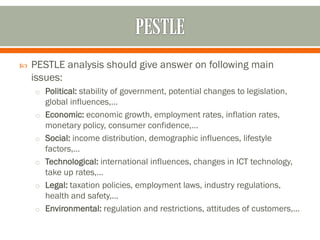  PESTLE analysis should give answer on following main
issues:
o Political: stability of government, potential changes to legislation,
global influences,…
o Economic: economic growth, employment rates, inflation rates,
monetary policy, consumer confidence,…
o Social: income distribution, demographic influences, lifestyle
factors,…
o Technological: international influences, changes in ICT technology,
take up rates,…
o Legal: taxation policies, employment laws, industry regulations,
health and safety,…
o Environmental: regulation and restrictions, attitudes of customers,…
 