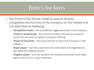 The Porter's Five Forces model is used to analyze
competitive environment of the company on the market and
it is described as following:
o Competitive rivalry - the competition aggressiveness in the industry.
o Threat of substitution - the amount of other alternative products
which can be used to replace company offering.
o Threat of new entry - the entry barriers to start the business in the
industry.
o Buyer power - how the customers are influential and organized to
decrease the product prices.
o Supplier power - how the vendors are unique and powerful to keep
high prices for your input materials.
 