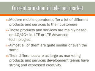  Modern mobile operators offer a lot of different
products and services to their customers
 Those products and services are mainly based
on 4G/4G+ ie. LTE or LTE Advanced
technologies.
 Almost all of them are quite similar or even the
same.
 Their differences are as large as marketing
products and services development teams have
strong and expressed creativity.
 