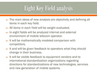  The main ideas of new analysis are objectivity and defining all
items in each key field.
 All items in each field will be weight evaluated.
 In eight fields will be analyzed internal and external
environment of mobile telecom operator.
 It will be mathematically modeled comparison with
competitors.
 It and will be given feedback to operators what they should
change in their business.
 It will be visible feedback to equipment vendors and to
international standardization organizations regarding
directions for standardizations of new technologies, services
and new generation of mobile systems.
 