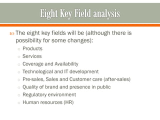  The eight key fields will be (although there is
possibility for some changes):
o Products
o Services
o Coverage and Availability
o Technological and IT development
o Pre-sales, Sales and Customer care (after-sales)
o Quality of brand and presence in public
o Regulatory environment
o Human resources (HR)
 