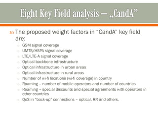  The proposed weight factors in “CandA” key field
are:
o GSM signal coverage
o UMTS/HSPA signal coverage
o LTE/LTE-A signal coverage
o Optical backbone infrastructure
o Optical infrastructure in urban areas
o Optical infrastructure in rural areas
o Number of wi-fi locations (wi-fi coverage) in country
o Roaming – number of mobile operators and number of countries
o Roaming – special discounts and special agreements with operators in
other countries
o QoS in “back-up” connections – optical, RR and others.
 