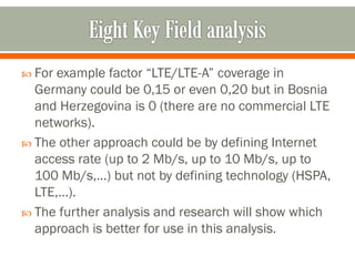  For example factor “LTE/LTE-A” coverage in
Germany could be 0,15 or even 0,20 but in Bosnia
and Herzegovina is 0 (there are no commercial LTE
networks).
 The other approach could be by defining Internet
access rate (up to 2 Mb/s, up to 10 Mb/s, up to
100 Mb/s,…) but not by defining technology (HSPA,
LTE,…).
 The further analysis and research will show which
approach is better for use in this analysis.
 
