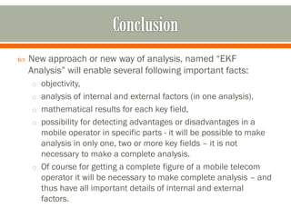  New approach or new way of analysis, named “EKF
Analysis” will enable several following important facts:
o objectivity,
o analysis of internal and external factors (in one analysis),
o mathematical results for each key field,
o possibility for detecting advantages or disadvantages in a
mobile operator in specific parts - it will be possible to make
analysis in only one, two or more key fields – it is not
necessary to make a complete analysis.
o Of course for getting a complete figure of a mobile telecom
operator it will be necessary to make complete analysis – and
thus have all important details of internal and external
factors.
 