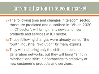  The following time and changes in telecom sector,
those are predicted and described in “Vision 2020
in ICT sector”, will bring many news and new
products and services in ICT sector.
 Those following changes were already called “the
fourth industrial revolution” by many experts.
 They will not bring only the shift in mobile
generation networks, but they will bring “shift in
mindset” and shift in approaches to creativity of
new customer’s products and services.
 