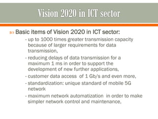  Basic items of Vision 2020 in ICT sector:
- up to 1000 times greater transmission capacity
because of larger requirements for data
transmission,
- reducing delays of data transmission for a
maximum 1 ms in order to support the
development of new further applications,
- customer data access of 1 Gb/s and even more,
- standardization: unique standard of mobile 5G
network
- maximum network automatization in order to make
simpler network control and maintenance,
 