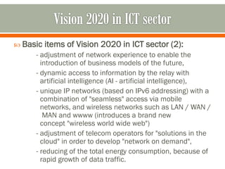  Basic items of Vision 2020 in ICT sector (2):
- adjustment of network experience to enable the
introduction of business models of the future,
- dynamic access to information by the relay with
artificial intelligence (AI - artificial intelligence),
- unique IP networks (based on IPv6 addressing) with a
combination of "seamless" access via mobile
networks, and wireless networks such as LAN / WAN /
MAN and wwww (introduces a brand new
concept "wireless world wide web")
- adjustment of telecom operators for "solutions in the
cloud" in order to develop "network on demand",
- reducing of the total energy consumption, because of
rapid growth of data traffic.
 