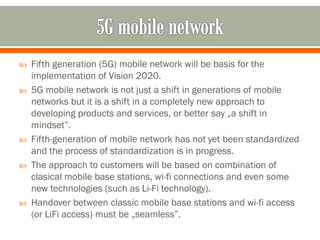  Fifth generation (5G) mobile network will be basis for the
implementation of Vision 2020.
 5G mobile network is not just a shift in generations of mobile
networks but it is a shift in a completely new approach to
developing products and services, or better say „a shift in
mindset”.
 Fifth-generation of mobile network has not yet been standardized
and the process of standardization is in progress.
 The approach to customers will be based on combination of
clasical mobile base stations, wi-fi connections and even some
new technologies (such as Li-Fi technology).
 Handover between classic mobile base stations and wi-fi access
(or LiFi access) must be „seamless”.
 