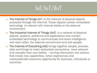  The Internet of Things (IoT) is the network of physical objects
accessed through the Internet. These objects contain embedded
technology to interact with internal states or the external
environment.
 The Industrial Internet of Things (IIoT) is a network of physical
objects, systems, platforms and applications that contain
embedded technology to communicate and share intelligence
with each other, the external environment and with people.
 The Internet of Everything (IoE) brings together people, process,
data and things to make networked connections more relevant
and valuable than ever before – turning information into actions
that create new capabilities, richer experiences and
unprecedented economic opportunity for business, individuals or
countries.
 
