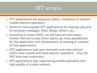  OTT applications are popularly called „murderers of modern
mobile telecom operators”.
 Some of most popular OTT applications for making calls and
for sending messages: Viber, Skype, What’s up,…
 According to Vision 2020, we will have an even faster
mobile Internet access which opens up many possibilities
for the application and development of existing or creation
of new applications.
 OTT applications take over domestic and international
traffic from mobile and fixed telecom operators – they DO
NOT take over customers.
 OTT applications also need strong mobile operators with
high quality of mobile network.
 