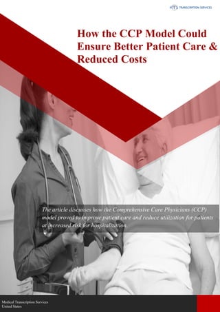 www.medicaltranscriptionservicecompany.com 918-221-7809
The article discusses how the Comprehensive Care Physicians (CCP)
model proved to improve patient care and reduce utilization for patients
at increased risk for hospitalization.
How the CCP Model Could
Ensure Better Patient Care &
Reduced Costs
Medical Transcription Services
United States
 