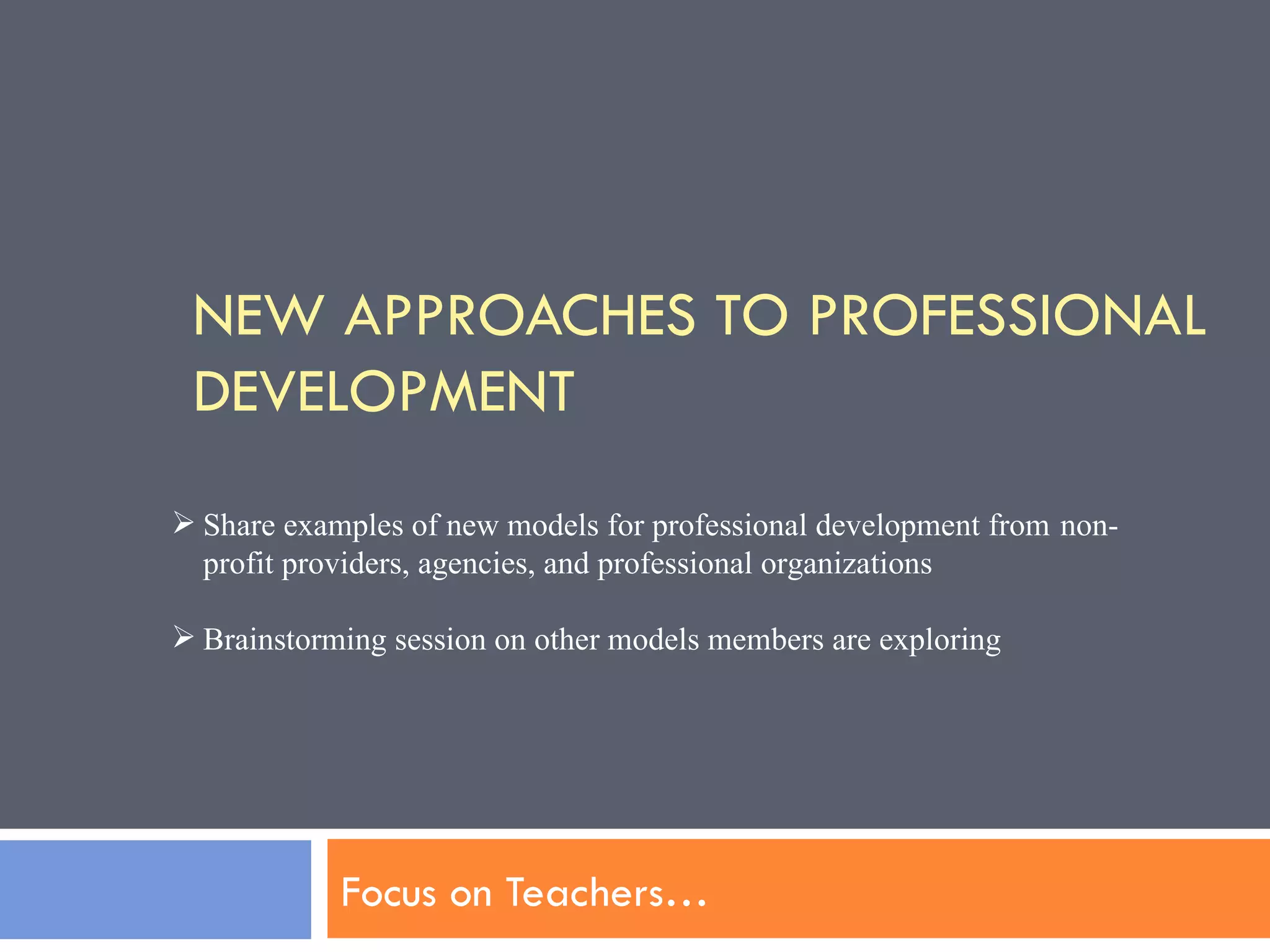 NEW APPROACHES TO PROFESSIONAL DEVELOPMENT Focus on Teachers…  Share examples of new models for professional development from  non-profit providers, agencies, and professional organizations  Brainstorming session on other models members are exploring 