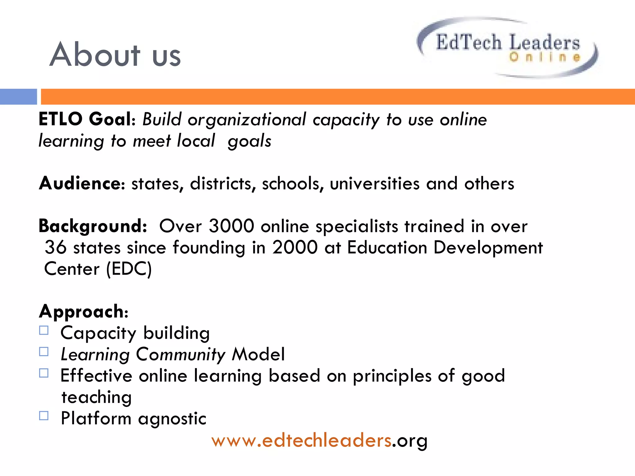 About us ETLO Goal :  Build organizational capacity to use online  learning to meet local  goals Audience : states, districts, schools, universities and others Background:  Over 3000 online specialists trained in over 36 states since founding in 2000 at Education Development  Center (EDC) Approach :  Capacity building Learning Community  Model  Effective online learning based on principles of good  teaching Platform agnostic www. edtechleaders .org   