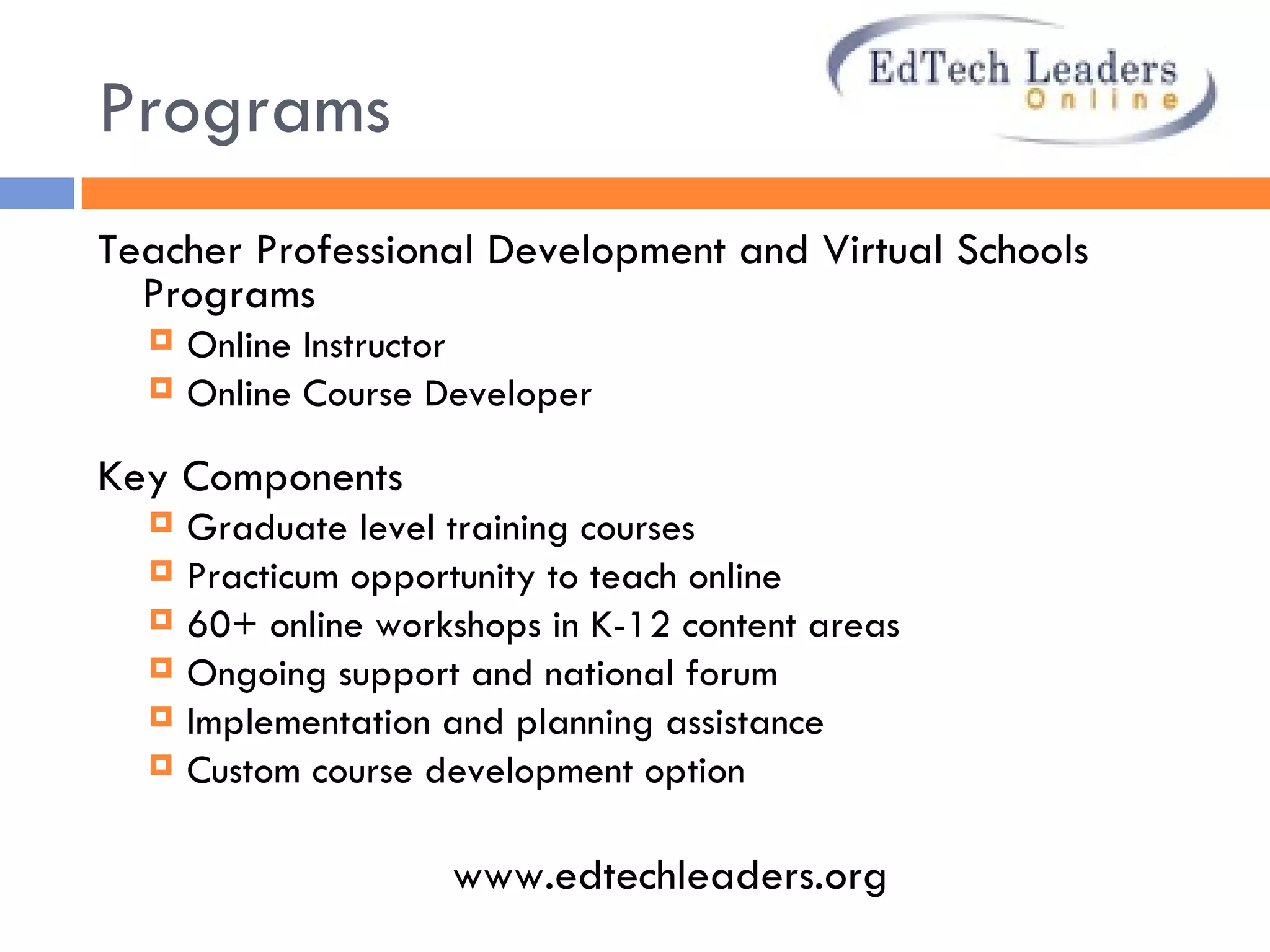 Programs Teacher Professional Development and Virtual Schools Programs  Online Instructor  Online Course Developer Key Components Graduate level training courses Practicum opportunity to teach online  60+ online workshops in K-12 content areas  Ongoing support and national forum Implementation and planning assistance Custom course development option www.edtechleaders.org  