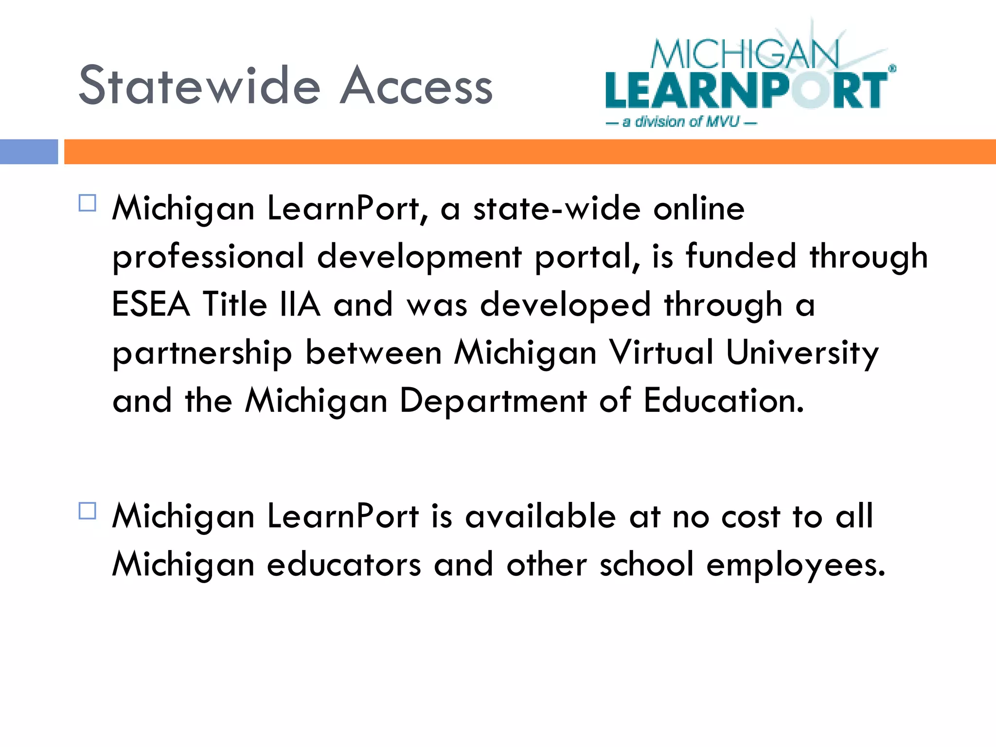 Statewide Access Michigan LearnPort, a state-wide online professional development portal, is funded through ESEA Title IIA and was developed through a partnership between Michigan Virtual University and the Michigan Department of Education.  Michigan LearnPort is available at no cost to all Michigan educators and other school employees. 