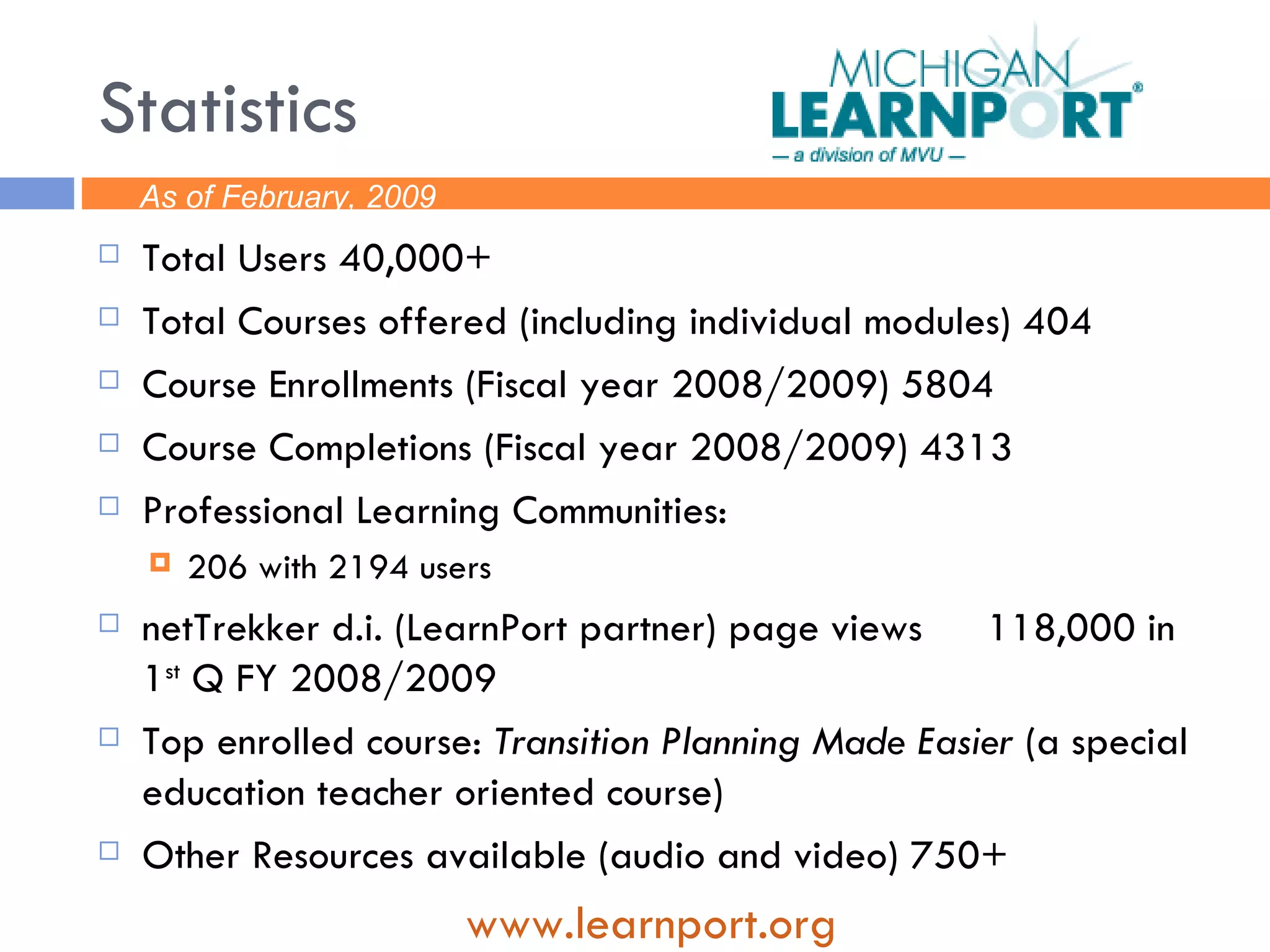 Statistics Total Users 40,000+ Total Courses offered (including individual modules) 404 Course Enrollments (Fiscal year 2008/2009) 5804 Course Completions (Fiscal year 2008/2009) 4313 Professional Learning Communities: 206 with 2194 users netTrekker d.i. (LearnPort partner) page views  118,000 in 1 st  Q FY 2008/2009 Top enrolled course:  Transition Planning Made Easier  (a special education teacher oriented course) Other Resources available (audio and video) 750+ www. learnport .org As of February, 2009 